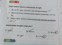 E
Örnek 1
Çizgili kasların kasılma mekanizması ile ilgili,
1.
Bir kas lifi, motor nörondan uyarı almazsa kasılmaz.
Gevşeme evresi ortalama olarak kasılma evresinden uzun sü-
II.
rer,
III. Çizgili kaslar dinlenme durumunda iken tümüyle gevşemez
ler.
yargılarından hangileri doğrudur?
A) Yalnız I
Çözüm
D) I vell
B) Yalnız II
E) I, II vell
C) Yalnız
C