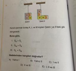 9.
Buna göre,
KL
KM
1. GK > GL
II. GM> GK
III. G₁ = GM
Şekil-l
Kendi içlerinde türdeş K, L ve M küpleri Şekil-I ve Il'deki gibi
dengededir.
K
L
MML
Şekil-II
D) II ve III
ifadelerinden hangileri doğrudur?
A) Yalnız I
B) Yalnız II
C) I ve II
E) I, II ve III