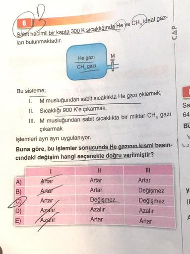 of
Sabit hacimli bir kapta 300 K sıcaklığında He ye CH, ideal gaz-
ları bulunmaktadır.
Bu sisteme;
I.
M musluğundan sabit sıcaklıkta He gazı eklemek,
II. Sıcaklığı 900 K'e çıkarmak,
III. M musluğundan sabit sıcaklıkta bir miktar CH₁ gazi
He gazi
CH, gazi
ç