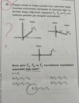 (AYIN
4.
Düzgün türdeş ve özdeş çubuklar birer uçlarından düşey
duvarlara sürtünmesiz menteşeler ile tutturulup diğer uç-
larından düşey doğrultuda uygulanan FA, FB ve FC kuv-
vetleriyle şekildeki gibi dengede tutulmaktadır.
A'
düşey
2_22
menteşe
D
a
düşey
FA
A) FA= FC <FB
C) FB <Fc <FA
yatay
düşey
menteşe
düşey
düşey
+
menteşe B
FB
12N
AFC
Buna göre FA, FB ve FC kuvvetlerinin büyüklükleri
arasındaki ilişki nedir?
(α > ß)
E) FA=FB = Fc
Te > Fc
B) FA<FB <FC
D) FA=FB <Fc