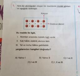 DI
1. Aynı tür atomlardan oluşan bir maddenin model gösteri-
mi aşağıda verilmiştir.
A) Yalnız I
Katyon
Bu madde ile ilgili,
I. Atomları arasında metalik bağ vardır.
II. Katı hâlde elektrik akımını iletir.
III. Tel ve levha hâline getirilebilir.
yargılarından hangileri doğrudur?
D) I ve III
→Elektron denizi
B) Yalnız II
E) I, II ve III
C) I ve II
Cig