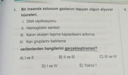 1.
Bir insanda solunum gazlarını taşıyan olgun alyuvar
hücreleri,
I. DNA replikasyonu
II. Hemoglobin sentezi
III. Kanin oksijen taşıma kapasitesini arttırma
IV. Kan gruplarını belirleme
verilenlerden hangilerini gerçekleştiremez?
A) I ve II
D) I ve IV
B) II ve III
E) Yalnız I
C) III ve IV
4.