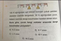 10.
KLMN
PT
VYZ
100 N ağırlığındaki eşit bölmeli homojen çubuk şekildeki
destekler üzerinde dengededir. 50 N ağırlığındaki çocuk,
kalasın üzerinde denge bozulmadan hareket etmek istiyor.
Buna göre, çocuk hangi noktalar arasında denge
bozulmadan yürüyebilir?
A) K-Z arası
C) L-V arası
E) M-Z arası
B) K-Y arası
D) M-Y arası