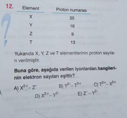 12.
Element
X
Y
Z
T
Proton numarası
20
16
9
13
Yukarıda X, Y, Z ve T elementlerinin proton sayıla-
ri verilmiştir.
Buna göre, aşağıda verilen iyonlardan hangileri-
nin elektron sayıları eşittir?
A) X²+-Z
B) Y²--T3+
D) X²+_y²-
-
C) T³+-X2+
E) Z-Y²-