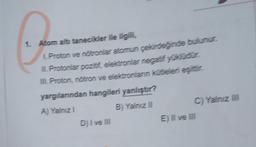 1. Atom altı tanecikler ile ilgili,
1. Proton ve nötronlar atomun çekirdeğinde bulunur.
II Protonlar pozitif, elektronlar negatif yüklüdür.
III Proton, nötron ve elektronlanın kütleleri eşittir.
yargılarından hangileri yanlıştır?
A) Yalnız 1
B) Yalnız II
D) I ve III
C) Yalnız III
E) II ve III