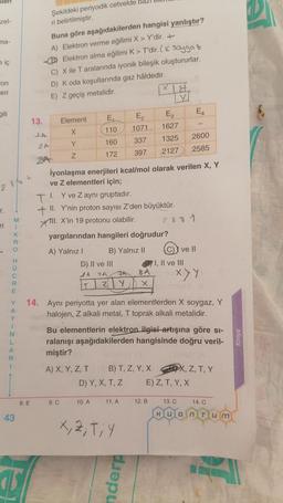 ilen
zel-
ma-
e iç
on
eri
gili
28/L
r.
ri
MIKRO HUCRE
Y
A
Y
1
N
L
A
R
1
43
13.
1
8. E
Buna göre aşağıdakilerden hangisi yanlıştır?
A) Elektron verme eğilimi X > Y'dir. +
B) Elektron alma eğilimi K> T'dir. ( Soygo z
C) X ile T aralarında iyonik bileşik oluştururlar.
D) K oda koşullarında gaz hâldedir.
E) Z geçiş metalidir.
JA
Şekildeki periyodik cetvelde bazı
ri belirtilmiştir.
2 A
23A
Element
X
Y
Z
E₁
110
160
172
D) II ve III
2A 1A
Z
9. C
TI. Y ve Z aynı gruptadır.
+ II. Y'nin proton sayısı Z'den büyüktür.
Xll. X'in 19 protonu olabilir.
yargılarından hangileri doğrudur?
A) Yalnız I
B) Yalnız II
A) X, Y, Z, T
İyonlaşma enerjileri kcal/mol olarak verilen X, Y
ve z elementleri için;
FA
Y
10. A
E₂
1071
337
397
D) Y, X, T, Z
B) T, Z, Y, X
11. A
X, 2, T, Y
X
14. Aynı periyotta yer alan elementlerden X soygaz, Y
halojen, Z alkali metal, T toprak alkali metalidir.
wric Bu elementlerin elektron ilgisi-artışına göre si-
ralanışı aşağıdakilerden hangisinde doğru veril-
miştir?
nderp
21
M
1627
1325 2600
2127 2585
2881
I, II ve III
8 ALEY DUTX
X
12. B
(C)) ve II
E₁
XYY
I sinisY (A
E) Z, T, Y, X
13. C
X, Z, T, Y
14. C
Quantum
DA