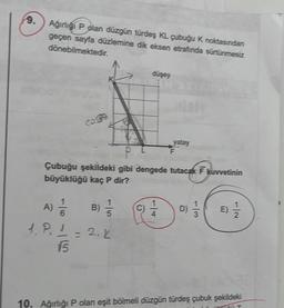 9.
Ağırlığı P olan düzgün türdeş KL çubuğu K noktasından
geçen sayfa düzlemine dik eksen etrafında sürtünmesiz
dönebilmektedir.
COMPA
A) //
B) //
6
1. P₁1 = 2. K
15
düşey
O
yatay
Çubuğu şekildeki gibi dengede tutacak F kuvvetinin
büyüklüğü kaç P dir?
F
D)
10. Ağırlığı P olan eşit bölmeli düzgün türdeş çubuk şekildeki
ZTERT