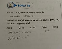 M
SORU 18
abc ve cba üç basamaklı doğal sayılardır.
abc - cba
=99 (a-c)
ifadesi bir doğal sayının karesi olduğuna göre, kaç
farklı abc sayısı vardır?
A) 36
B) 45
= kor
99(a-c)
99(0-c) = x
C) 60
D) 84
abc
E) 90