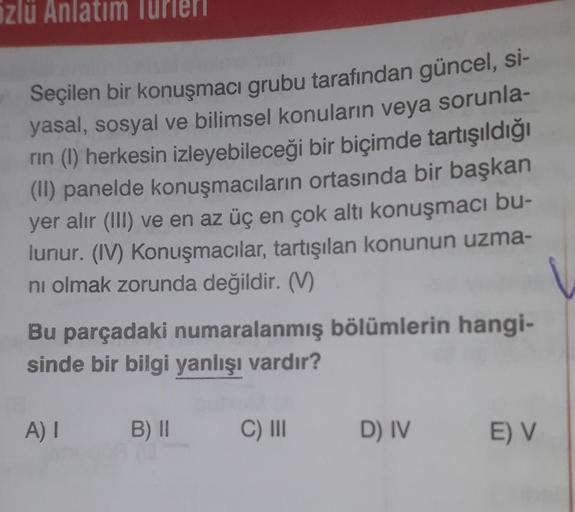 özlü Anlatım Turi
Seçilen bir konuşmacı grubu tarafından güncel, si-
yasal, sosyal ve bilimsel konuların veya sorunla-
rin (1) herkesin izleyebileceği bir biçimde tartışıldığı
(II) panelde konuşmacıların ortasında bir başkan
yer alır (III) ve en az üç en ç