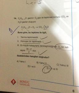 D
hx=5
14. CnH₂n-40 gazının O₂ gazı ile tepkimesi sonucu CO₂ ve
H₂O gazları oluşuyor.
CH2-40+0₂ → CO₂ +4₂0
Buna göre, bu tepkime ile ilgili,
1. Yanma tepkimesidir.
II. Homojen bir tepkimedir.
III. En küçük katsayılarla denkleştirildiğinde O, nin kat-
olur.
sayısı
3n-2
2
ifadelerinden hangileri doğrudur?
A) Yalnız I
D) I ve Il
SONUÇ
YAYINLARI
B) Yalnız II
C) Yalnız III
E) Il ve Ill
to
6