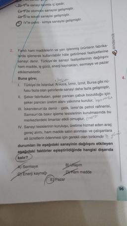 2.
B) Vte sanayi tanımla iç içedir.
C'de otomotiv sanayisi gelişmiştir.
Dil'te tekstil sanayisi gelişmiştir.
IV'te petro-kimya sanayisi gelişmiştir.
Farklı ham maddelerin ve yarı işlenmiş ürünlerin fabrika-
larda işlenerek kullanılabilir hale getirilmesi faaliyetlerine
sanayi denir. Türkiye'de sanayi faaliyetlerinin dağılışını
ham madde, iş gücü, enerji kaynakları, sermaye ve pazar
etkilemektedir.
Buna göre;
ulagın
I.
Türkiye'de İstanbul, Ankara, İzmir, İzmit, Bursa gibi nü-
fusu fazla olan şehirlerde sanayi daha fazla gelişmiştir,
II. Şeker fabrikaları, şeker pancarı çabuk bozulduğu için
şeker pancarı retim alanı yakınına kurulur, ommade
III. İskenderun'da demir - çelik, İzmir'de petrol rafinerisi,
Samsun'da bakır işleme tesislerinin kurulmasında bu
merkezlerdeki limanlar etkili olmuştur, exe
IV. Sanayi tesislerinin kuruluşu, üretime hizmet eden araç
gereç alımı, ham madde satın alınması ve çalışanlara
ait ücretlerin ödenmesi için gerekli olan birikimdir
durumları ile aşağıdaki sanayinin dağılışını etkileyen
aşağıdaki faktörler eşleştirildiğinde hangisi dışarıda
kalır?
A) Sermaye
Enerji kaynağı
endemik-
B)Ulaşım
D) Ham madde
E) Pazar
4.
96