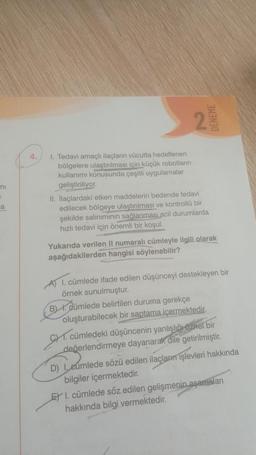 TII
=
a
1. Tedavi amaçlı ilaçların vücutta hedeflenen
bölgelere ulaştırılması için küçük robotların
kullanımı konusunda çeşitli uygulamalar
geliştiriliyor.
2
DENEME
II. İlaçlardaki etken maddelerin bedende tedavi
edilecek bölgeye ulaştırılması ve kontrollü bir
şekilde salınımının sağlanması acil durumlarda
hızlı tedavi için önemli bir koşul.
Yukarıda verilen II numaralı cümleyle ilgili olarak
aşağıdakilerden hangisi söylenebilir?
A) 1. cümlede ifade edilen düşünceyi destekleyen bir
örnek sunulmuştur.
B). Cümlede belirtilen duruma gerekçe
oluşturabilecek bir saptama içermektedir.
cümledeki düşüncenin yanlışlığı öznel bir
değerlendirmeye dayanarak dile getirilmiştir.
GHT.
D) I, eumlede sözü edilen ilaçların işlevleri hakkında
bilgiler içermektedir.
ETI. cümlede söz edilen gelişmenin aşamaları
hakkında bilgi vermektedir.