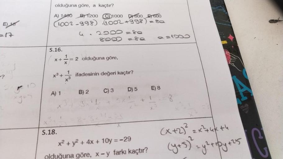 E) 18
=17
-?
olduğuna göre, a kaçtır?
A) 1400 B1200 C1000 D800 E 600
(1002-998) (1002 +998)
S.16.
X+ 1
X
x³+
S.18.
A) 1
3
1
x3
42090=80
8900 - 80
= 2 olduğuna göre,
ifadesinin değeri kaçtır?
B) 2
3.²1.
C) 3
D) 5
x² + y² + 4x+10y = -29
olduğuna göre, x - y