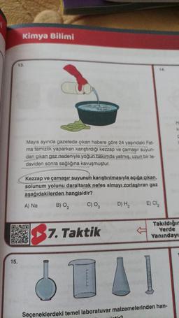 Kimya Bilimi
13.
15.
Mayıs ayında gazetede çıkan habere göre 24 yaşındaki Fat-
ma temizlik yaparken karıştırdığı kezzap ve çamaşır suyun-
dan çıkan gaz nedeniyle yoğun bakımda yatmış, uzun bir te-
daviden sonra sağlığına kavuşmuştur.
Kezzap ve çamaşır suyunun karıştırılmasıyla açığa çıkan,
solunum yolunu daraltarak nefes almayı zorlaştıran gaz
aşağıdakilerden hangisidir?
B) 0₂
C) 03
A) Na
7. Taktik
D) H₂
14.
E) Cl₂
DAI
intir?
Takıldığın
Yerde
Yanındayı
Seçeneklerdeki temel laboratuvar malzemelerinden han-