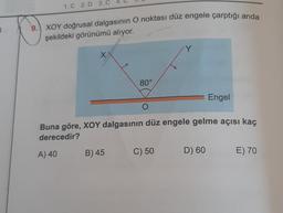 1
1. C 2. D 3. C
9. XOY doğrusal dalgasının O noktası düz engele çarptığı anda
şekildeki görünümü alıyor.
X
80°
B) 45
Y
O
Buna göre, XOY dalgasının düz engele gelme açısı kaç
derecedir?
A) 40
C) 50
Engel
D) 60
E) 70