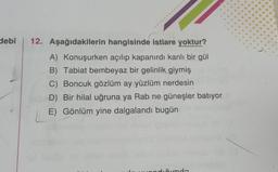 debî 12. Aşağıdakilerin hangisinde istiare yoktur?
A) Konuşurken açılıp kapanırdı kanlı bir gül
B) Tabiat bembeyaz bir gelinlik giymiş
C) Boncuk gözlüm ay yüzlüm nerdesin
D) Bir hilal uğruna ya Rab ne güneşler batıyor
E) Gönlüm yine dalgalandı bugün