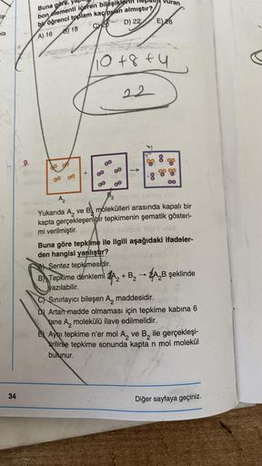 8
la
34
9.
Buna göre,
bon elementi içeren bileşikle
bir öğrenci toplam kaç puan almıştır?
A) 16
Shep
D) 22
8
818
8
+
10+8+4
22
ilhep han
88
uran
E) 26
A) Sentez tepkimesidir.
B Tepkime denklemi
yazılabilir.
8
A₂ brines
Panevatel smis IU
Yukarıda A, ve B mo