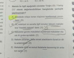 mız
i ve
imin
aştı-
am-
ve
emli
ak-
976
tim
5y-
e-
D) I. ve II.
E) I. ve III.
9. Makale ile ilgili aşağıdaki cümleler "Doğru (D) / Yanlış
(Y)" olarak değerlendirilirken hangisinde yanlışlık
yapılmamıştır?
& the
A) Makalede ortaya konan düşünce ispatlanmak zorun-
dadır. (D)
B) Dil, edebiyat ve sanatla ilgili konuları işleyen makale-
lere "mesleki makale" denir. (Y)
C) Makaleler gazete makaleleri ve bilimsel makaleler ola-
rak iki gruba ayrılabilir. (Y)
D) Makale yazarları, ifade etmek istediklerini öznel bir dil-
le anlatmalıdır. (D)
E) Makalede ciddi ve somut ifadelerle bezenmiş bir anla-
tım vardır. (Y)