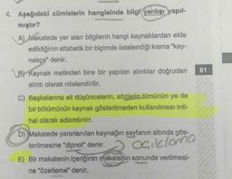 4. Aşağıdaki cümlelerin hangisinde bilgi yanlışı yapıl-
mıştır?
A) Makalede yer alan bilgilerin hangi kaynaklardan elde
edildiğinin alfabetik bir biçimde listelendiği kısma "kay-
nakça" denir.
BY Kaynak metinden bire bir yapılan alıntılar doğrudan
alıntı olarak nitelendirilir.
C) Başkalarına ait düşüncelerin, sözlerin tümünün ya da
bir bölümünün kaynak gösterilmeden kullanılması inti-
hal olarak adlandırılır.
b) Makalede yararlanılan kaynağın sayfanın altında gös-
terilmesine "dipnot" denir.
açıklama
E) Bir makalenin içeriğinin makalenin sonunda verilmesi-
ne "Özetleme" denir.
81
Pet
16