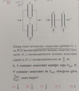 18.
25
Xo
K
||
Y
x'o
THE
N/O
Cola
Y
A
Y
Özdeş metal levhalardan oluşturulan şekildeki K, L
ve K', L' kondansatörlerinin levhaları arasında hava
vardır. K, L kondansatörlerinin levhaları arasındaki
uzaklık d, K', L' kondansatörlerininki dedir.
X, Y noktaları arasındaki eşdeğer sığa Cxy, X¹,
Y' noktaları arasındaki de Cxy olduğuna göre,
CXY
oranı kaçtır?
CX'Y'
A) 1/12 B) 1 C) 1/2
D) 1 E) 2
N
L
F
F