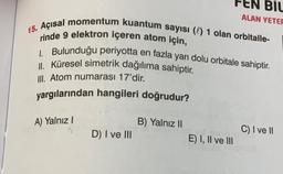 15. Açısal momentum kuantum sayısı () 1 olan orbitalle-
rinde 9 elektron içeren atom için,
1. Bulunduğu periyotta en fazla yarı dolu orbitale sahiptir.
II. Küresel simetrik dağılıma sahiptir.
III. Atom numarası 17'dir.
yargılarından hangileri doğrudur?
A) Yalnız I
11
D) I ve III
EN BIL
ALAN YETER
B) Yalnız II
E) I, II ve III
C) I ve II