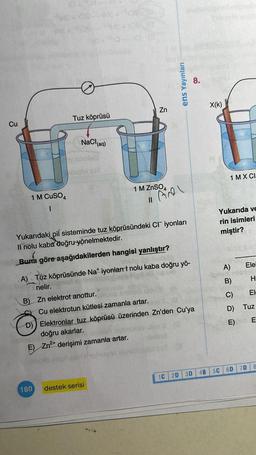 Cu
1 M CuSO4
1
Tuz köprüsü
NaCl(aq)
B) Zn elektrot anottur.
180
Zn
1 M ZnSO4
||
Yukarıdaki pil sisteminde tuz köprüsündeki CI iyonları
Il nolu kaba doğru yönelmektedir.
(
Buna göre aşağıdakilerden hangisi yanlıştır?
A) Tuz köprüsünde Na* iyonları nolu kaba doğru yö-
nelir.
Cu elektrotun kütlesi zamanla artar.
Fel
destek serisi
ens Yayınları
leis uionil. M
D) Elektronlar tuz köprüsü üzerinden Zn'den Cu'ya
doğru akarlar.
E) Zn²+ derişimi zamanla artar.
Luboiss
on il sinovns stonestol SOT 3
1C 2D
8.
3D
4B
X(K)
1 MX CI
Yukarıda ve
rin isimleri
miştir?
5C
A)
B)
C)
D)
Tuz
E) ob E
0
Ele
H
6D
El
7D 8