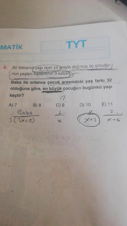 MATİK
Bir babanın yaşı üçer yıl arayla doğmuş üç çocuğu-/
nun yaşları toplamının 3 katıdı
Baba ile ortanca çocuk arasındaki yaş farkı 32
olduğuna göre, en büyük çocuğun bugünkü yaşı
kaçtır?
A) 7
B) 8
TYT
Baba
3 (3x+9)
C) 9
D) 10
X+3
E) 11
3
x+6
P