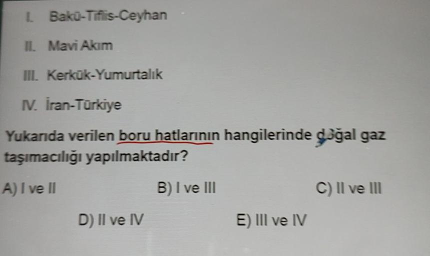 1. Bakü-Tiflis-Ceyhan
II. Mavi Akim
III. Kerkük-Yumurtalık
IV. İran-Türkiye
Yukarıda verilen boru hatlarının hangilerinde doğal gaz
taşımacılığı yapılmaktadır?
A) I ve II
D) II ve IV
B) I ve III
E) III ve IV
C) II ve III