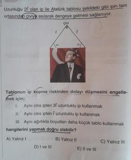 Uzunluğu 20 olan ip ile Atatürk tablosu şekildeki gibi ipin tam
ortasından çiviye asılarak dengeye gelmesi sağlanıyor.
çivi
a
D) I ve III
l
a
Tablonun ip kopma riskinden dolayı düşmesini engelle-
mek için;
1.
Aynı cins ipten 30 uzunluklu ip kullanmak
H. Aynı cins ipten uzunluklu ip kullanmak
III. Aynı ağırlıkta boyutları daha küçük tablo kullanmak
hangilerini yapmak doğru olabilir?
A) Yalnız I
B) Yalnız II
E) II ve III
C) Yalnız III