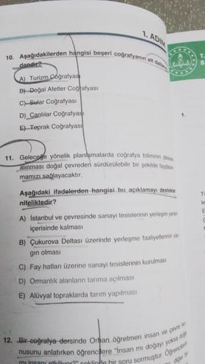 1. ADIM
10. Aşağıdakilerden hangisi beşerî coğrafyanın alt dallar
dandır?
A) Turizm Coğrafyas
B) Doğal Afetler Coğrafyası
C) Sular Coğrafyası
D) Canlılar Coğrafyası
E) Toprak Coğrafyası
11. Geleceğe yönelik planlamalarda coğrafya biliminin dikkate
alınması