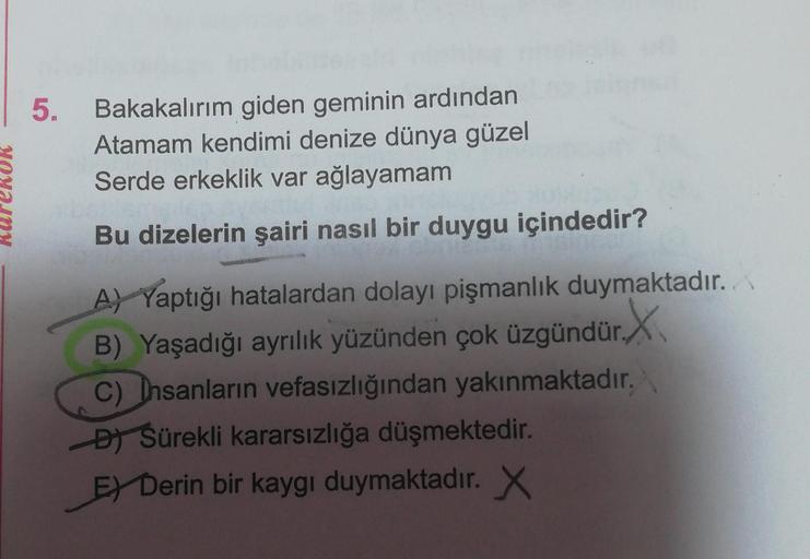 5. Bakakalırım giden geminin ardından
Atamam kendimi denize dünya güzel
Serde erkeklik var ağlayamam
Bu dizelerin şairi nasıl bir duygu içindedir?
A) Yaptığı hatalardan dolayı pişmanlık duymaktadır.
B) Yaşadığı ayrılık yüzünden çok üzgündür.X
C) Insanların