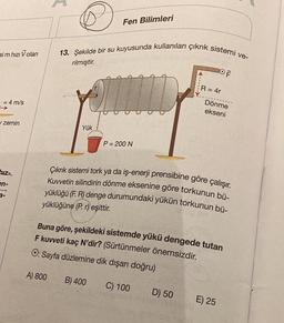 sim hızı Volan
= 4 m/s
zemin
hiz-
en-
3-
13. Şekilde bir su kuyusunda kullanılan çıkrık sistemi ve-
rilmiştir.
Yük
A) 800
Fen Bilimleri
P = 200 N
B) 400
Çıkrık sistemi tork ya da iş-enerji prensibine göre çalışır.
Kuvvetin silindirin dönme eksenine göre torkunun bü-
yüklüğü (F. R) denge durumundaki yükün torkunun bü-
yüklüğüne (P. r) eşittir.
Buna göre, şekildeki sistemde yükü dengede tutan
F kuvveti kaç N'dir? (Sürtünmeler önemsizdir.
O: Sayfa düzlemine dik dışarı doğru)
C) 100
OF
R = 4r
D) 50
Dönme
ekseni
E) 25