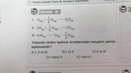 ! • Yanan yüzeyin hava ile temasını kes
ÖRNEK 4
2(9)
1. H₂(g) + 121/1202190
121/1200
O
II. CO(g) +
III. CuO (s)
Yukarıda verilen tepkime örneklerinden hangileri yanma
tepkimesidir?
A) I, II ve III
2(g)
Cu(K) +
H₂O(g)
D) Yalnız II
CO2(g)
2
O2(g)
B) I ve II
E) Yalnız I
C) II ve III
RE