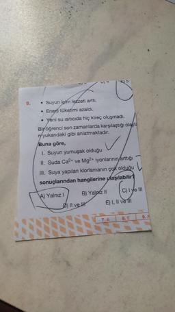 9.
• Suyun içim lezzeti arttı.
• Enerji tüketimi azaldı.
• Yeni su ısıtıcıda hiç kireç oluşmadı.
Bir öğrenci son zamanlarda karşılaştığı olayla
ryyukarıdaki gibi anlatmaktadır.
Buna göre,
I. Suyun yumuşak olduğu
II. Suda Ca²+ ve Mg2+ iyonlarının arttığı
III. Suya yapılan klorlamanın çok olduğu
sonuçlarından hangilerine ulaşılabilir?
L
A) Yalnız I
B) Yalnız II
D) Il ve Il
C) I ye III
E) I, II ve Ill
7. A
8. E
9. A