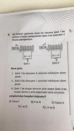 5.
Bir bobinin yakınında duran bir mıknatıs Şekil 1'de
bobine v hızıyla yaklaştırılırken Şekil 2'de bobinden v
hızıyla uzaklaştırılıyor.
SN
geçer.
2
Sekil 1
A) Yalnız I
S N
Buna göre;
UBS &
1. Şekil 1'de dirençten 2 yönünde indüksiyon akımı
2
R
Şekil 2
MAS RES
II. Şekil 2'de dirençten 1 yönünde indüksiyon akımı
geçer.
D) I ve III
III. Şekil 1'de oluşan akımının anlık değeri Şekil 2'de
oluşan akımın o anki değerinden daha büyüktür.
yargılarından hangileri doğrudur?
B) II ve III
C) Yalnız II
E) I, II ve III
7.