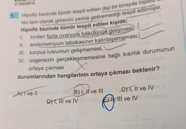 01B608F8
1.
Hipofiz bezinde tümör tespit edilen dişi bir bireyde
nin tam olarak görevini yerine getiremediği tespit edilmiştir.
Hipofiz bezinde tümör tespit edilen kişide;
birden fazla ovaryum folikülünün gelişmesi
1.
II. endometriyum tabakasının kalınlaşa