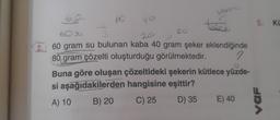 60
60
40
copen
20
60
20
2. 60 gram su bulunan kaba 40 gram şeker eklendiğinde
80 gram çözelti oluşturduğu görülmektedir.
2
Buna göre oluşan çözeltideki şekerin kütlece yüzde-
si aşağıdakilerden hangisine eşittir?
A) 10
B) 20
C) 25
D) 35 E) 40
5. Kü
VaF