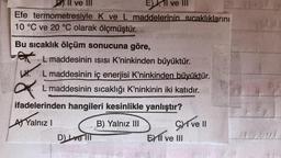 E), 1l ve III
Efe
termometresiyle K ve L maddelerinin sıcaklıklarını
10 °C ve 20 °C olarak ölçmüştür.
Dll ve
ve III
Bu sıcaklık ölçüm sonucuna göre,
L maddesinin ISISI K'ninkinden büyüktür.
LHL maddesinin iç enerjisi K'ninkinden büyüktür.
a
L maddesinin sıcaklığı K'ninkinin iki katıdır.
ifadelerinden hangileri kesinlikle yanlıştır?
A Yalnız I
B) Yalnız III
D) ve Ill
Cive Il
EXII ve III
EHE