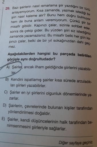 29. Bazı şairlerin nasıl ısmarlama şiir yazdığını bir türlü
anlayamıyorum. Kısa zamanda, yazmak istediği bir
hem de buna anlam veremiyorum. Çünkü şiir bir
şiiri nasıl kaleme alır? Bunu hem doğru bulmuyor
misafir gibidir. Kapınızı çalar, sizinle sohbet eder