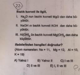 22-
Bazlık kuvveti ile ilgili,
1. Na₂O nun bazlık kuvveti MgO dan daha bü-
yüktür.
II. NaOH in bazlık kuvveti KOH dan daha bü-
yüktür.
III. Al(OH), ün bazlık kuvveti Mg(OH), den daha
küçüktür.
ifadelerinden hangileri doğrudur?
(Atom numaraları: Na 11, Mg = 12, Al = 13,
K = 19)
A) Yalnız I
B) Yalnız II
D) II ve III
C) I ve III
E) I, II ve III
e