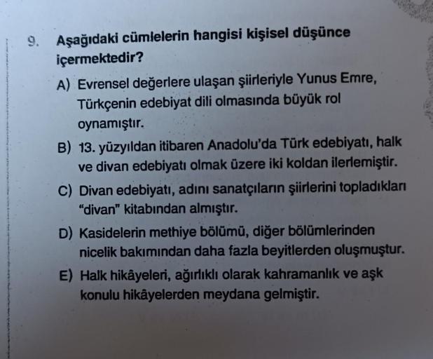 9. Aşağıdaki cümlelerin hangisi kişisel düşünce
içermektedir?
A) Evrensel değerlere ulaşan şiirleriyle Yunus Emre,
Türkçenin edebiyat dili olmasında büyük rol
oynamıştır.
B) 13. yüzyıldan itibaren Anadolu'da Türk edebiyatı, halk
ve divan edebiyatı olmak üz