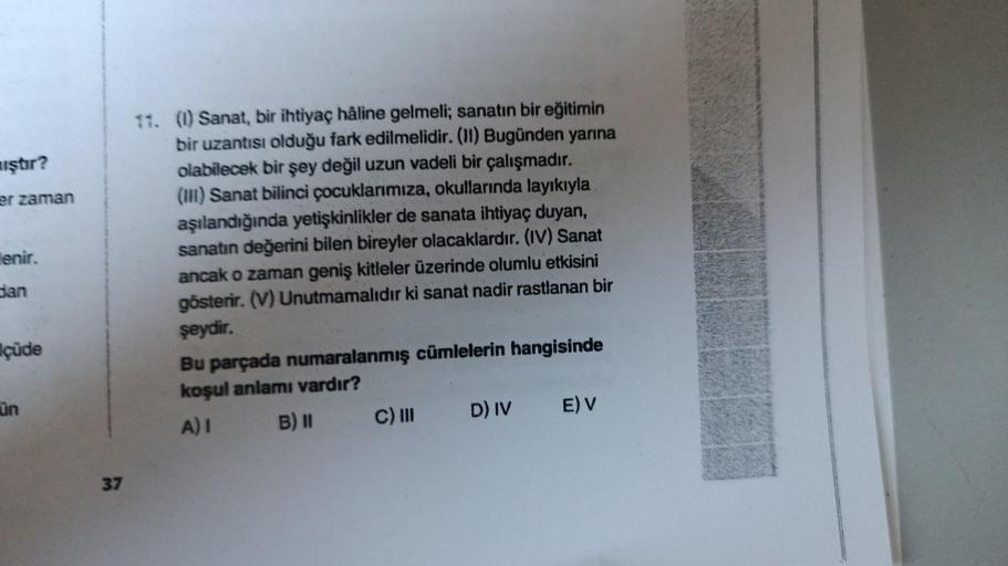 iştır?
er zaman
enir.
dan
çüde
ün
37
11. (1) Sanat, bir ihtiyaç hâline gelmeli; sanatın bir eğitimin
bir uzantısı olduğu fark edilmelidir. (II) Bugünden yarına
olabilecek bir şey değil uzun vadeli bir çalışmadır.
(III) Sanat bilinci çocuklarımıza, okulları