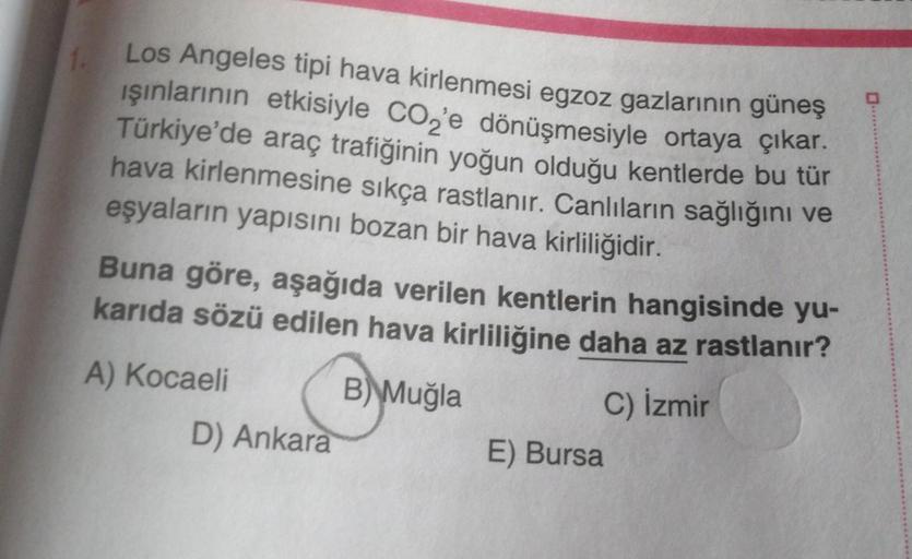 1.
Los Angeles tipi hava kirlenmesi egzoz gazlarının güneş
ışınlarının etkisiyle CO₂'e dönüşmesiyle ortaya çıkar.
Türkiye'de araç trafiğinin yoğun olduğu kentlerde bu tür
hava kirlenmesine sıkça rastlanır. Canlıların sağlığını ve
eşyaların yapısını bozan b