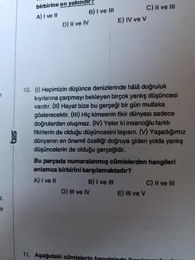 7
Z.
ir
birbirine en yakındı
A) I ve II
D) II ve IV
B) I ve III
E) IV ve V
10. (1) Hepimizin düşünce denizlerinde hâlâ doğruluk
kıyılarına çarpmayı bekleyen birçok yanlış düşüncesi
vardır. (II) Hayat bize bu gerçeği bir gün mutlaka
gösterecektir. (III) Hiç