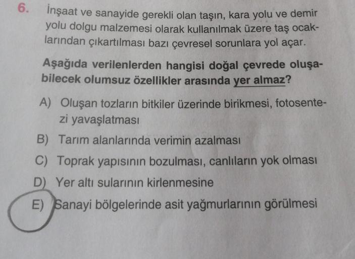 6.
İnşaat ve sanayide gerekli olan taşın, kara yolu ve demir
yolu dolgu malzemesi olarak kullanılmak üzere taş ocak-
larından çıkartılması bazı çevresel sorunlara yol açar.
Aşağıda verilenlerden hangisi doğal çevrede oluşa-
bilecek olumsuz özellikler arası