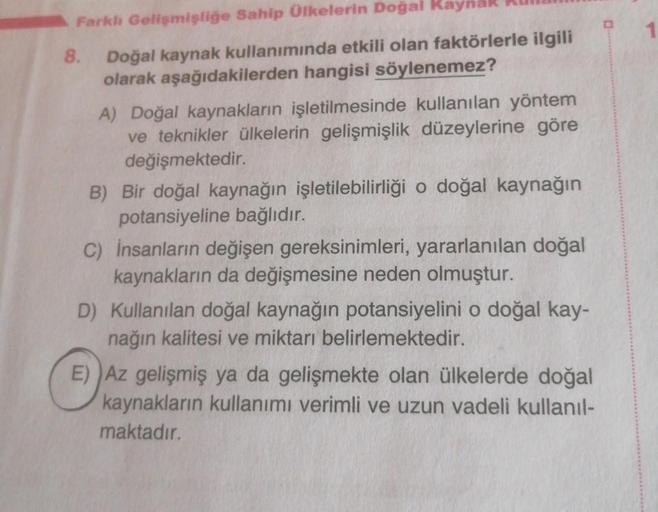 Farklı Gelişmişliğe Sahip Ülkelerin Doğal Kaynak
Doğal kaynak kullanımında etkili olan faktörlerle ilgili
olarak aşağıdakilerden hangisi söylenemez?
8.
A) Doğal kaynakların işletilmesinde kullanılan yöntem
ve teknikler ülkelerin gelişmişlik düzeylerine gör