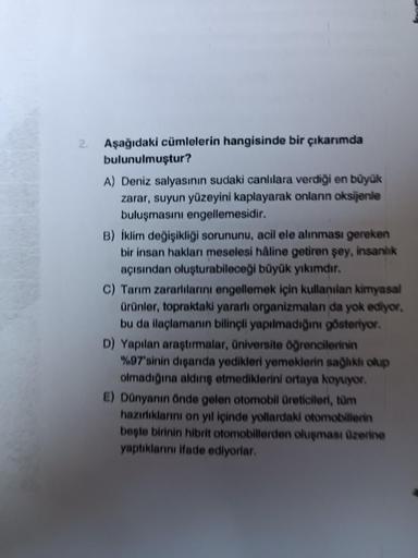 2.
Aşağıdaki cümlelerin hangisinde bir çıkarımda
bulunulmuştur?
A) Deniz salyasının sudaki canlılara verdiği en büyük
zarar, suyun yüzeyini kaplayarak onların oksijenle
buluşmasını engellemesidir.
B) İklim değişikliği sorununu, acil ele alınması gereken
bi