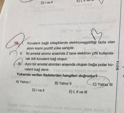 Caf
D) I ve II
Tanguy wej tis enumugulo Higolid load ind
SA TO
enog
blo
Kovalent bağlı bileşiklerde elektronegatifliği fazla olan
19 atom kısmi pozitif yüke sahiptir.
3-OM
II. Iki ametal atomu arasında 2 tane elektron çifti kullanıla-
rak ikili kovalent bağ oluşur.
II/Aynı tür ametal atomları arasında oluşan bağa polar ko-
valent bağ denir. Yunupulotgolid
Yukarıda verilen ifadelerden hangileri doğrudur?
GY
A) Yalnız I
NG
D) I ve II
B) Yalnız II
#lev (G
E) I, II ve III
SinisY (A
C) Yalnız III
iğivalid gestion amomysl ov erghe nhabliceild load xinoyl It
2107 of usions T
MOYA