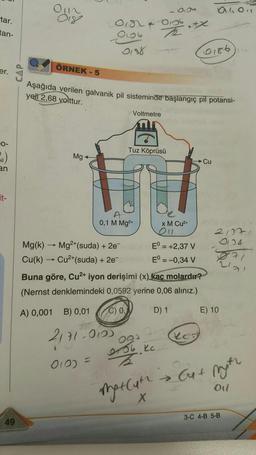 tar.
tan-
er.
O-
Sil)
an
it-
49
CAP
0112
Mg
018 4
Mg(k)
- Mg²+(suda) + 2e-
Cu(k)→→ Cu²+(suda) + 2e¯
0188
2171-0123
010) =
ÖRNEK-5
Aşağıda verilen galvanik pil sisteminde başlangıç pil potansi-
yeli 2,68 volttur.
A
0,1 M Mg²+
Voltmetre
Tuz Köprüsü
0136
936
000
0756 kc
Z
Buna göre, Cu²+ iyon derişimi (x) kac molardır?
(Nernst denklemindeki 0,0592 yerine 0,06 alınız.)
A) 0,001 B) 0,01
C) 0,
D) 1
Matluth
X
x M Cu²+
011
E = +2,37 V
Eº = -0,34 V
(0186)
940,
keg
Cu
21170
0124
E) 10
→ Cut Myth
Ol
3-C 4-B 5-B