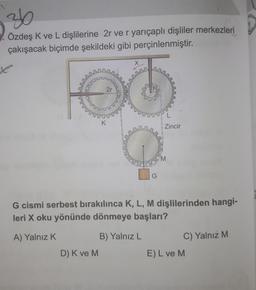 36
Özdeş K ve L dişlilerine 2r ve r yarıçaplı dişliler merkezleri
çakışacak biçimde şekildeki gibi perçinlenmiştir.
tenis
FUESSING
D) K ve M
2r
2007
K
G
B) Yalnız L
L
Zincir
G cismi serbest bırakılınca K, L, M dişlilerinden hangi-
leri X oku yönünde dönmeye başları?
A) Yalnız K
M
C) Yalnız M
E) L ve M